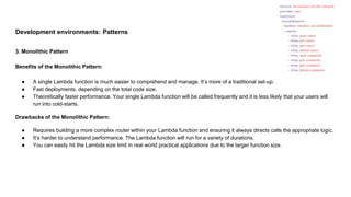 Development environments: Patterns
3. Monolithic Pattern
Benefits of the Monolithic Pattern:
● A single Lambda function is much easier to comprehend and manage. It’s more of a traditional set-up.
● Fast deployments, depending on the total code size.
● Theoretically faster performance. Your single Lambda function will be called frequently and it is less likely that your users will
run into cold-starts.
Drawbacks of the Monolithic Pattern:
● Requires building a more complex router within your Lambda function and ensuring it always directs calls the appropriate logic.
● It’s harder to understand performance. The Lambda function will run for a variety of durations.
● You can easily hit the Lambda size limit in real world practical applications due to the larger function size.
 
