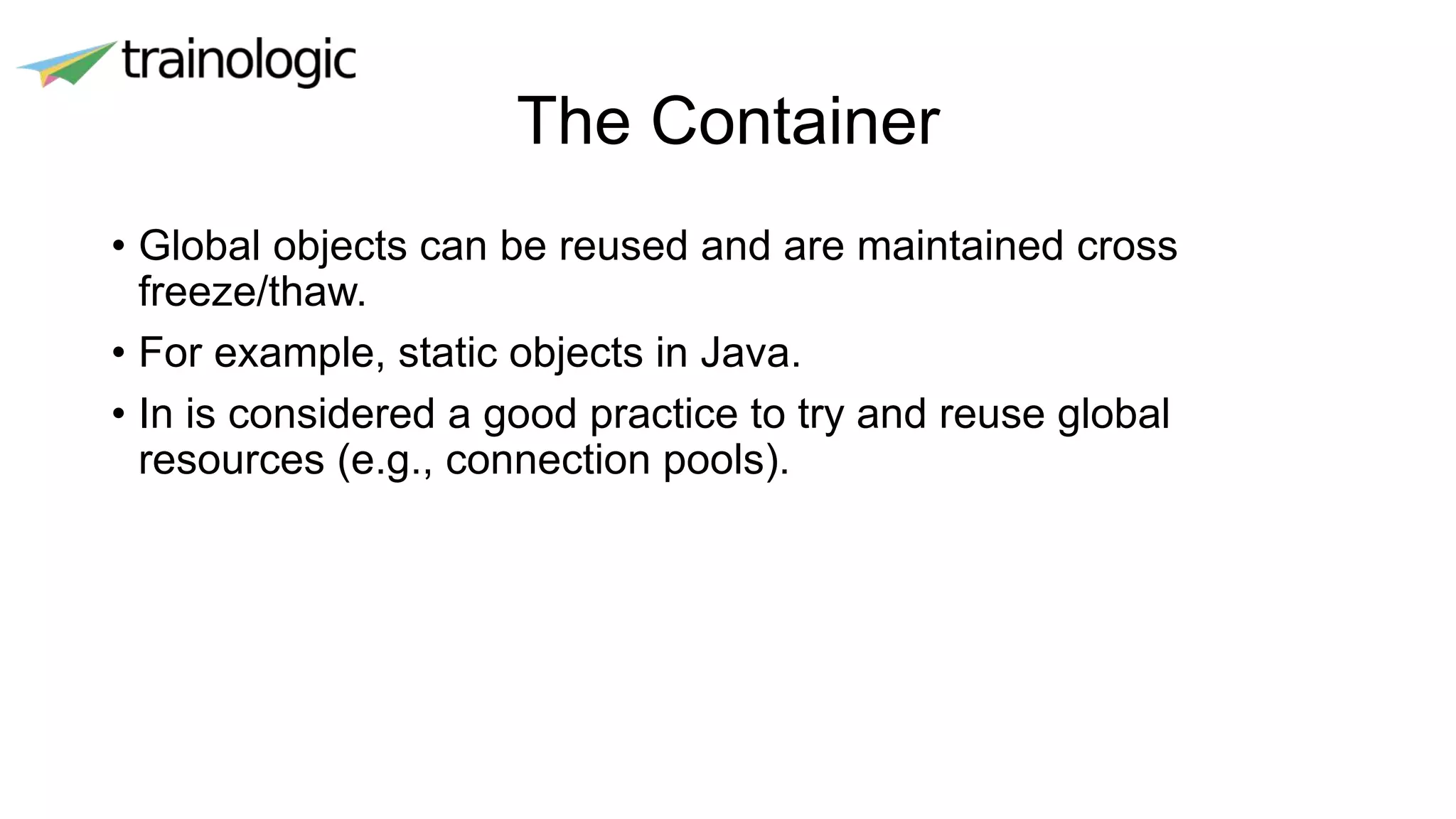 The Container
• Global objects can be reused and are maintained cross
freeze/thaw.
• For example, static objects in Java.
• In is considered a good practice to try and reuse global
resources (e.g., connection pools).
 