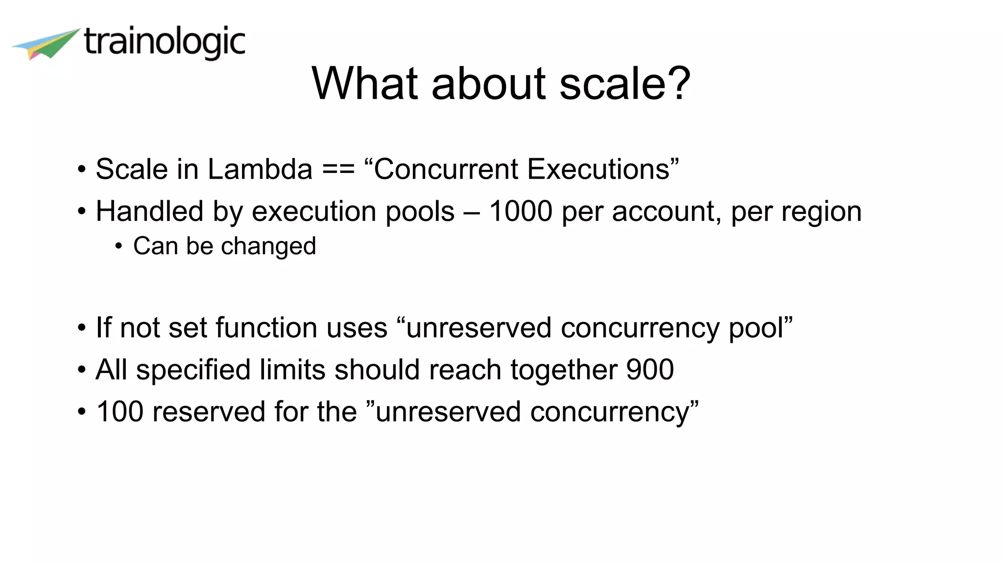 What about scale?
• Scale in Lambda == “Concurrent Executions”
• Handled by execution pools – 1000 per account, per region
• Can be changed
• If not set function uses “unreserved concurrency pool”
• All specified limits should reach together 900
• 100 reserved for the ”unreserved concurrency”
 
