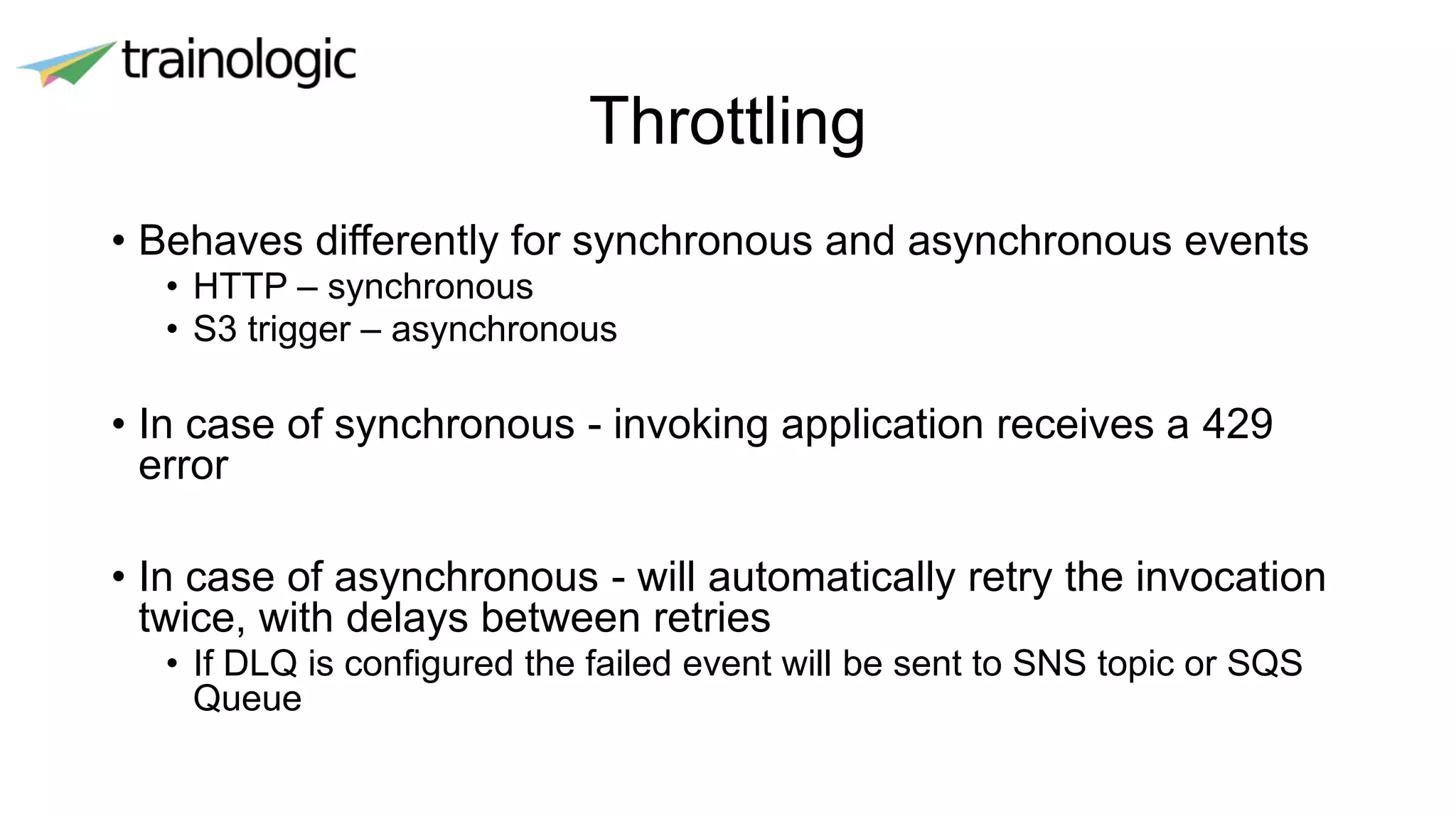 Throttling
• Behaves differently for synchronous and asynchronous events
• HTTP – synchronous
• S3 trigger – asynchronous
• In case of synchronous - invoking application receives a 429
error
• In case of asynchronous - will automatically retry the invocation
twice, with delays between retries
• If DLQ is configured the failed event will be sent to SNS topic or SQS
Queue
 