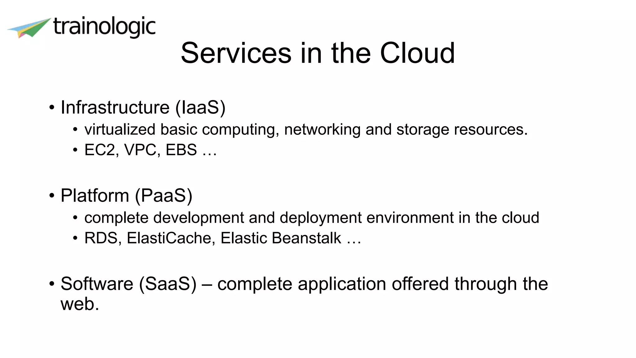 Services in the Cloud
• Infrastructure (IaaS)
• virtualized basic computing, networking and storage resources.
• EC2, VPC, EBS …
• Platform (PaaS)
• complete development and deployment environment in the cloud
• RDS, ElastiCache, Elastic Beanstalk …
• Software (SaaS) – complete application offered through the
web.
 