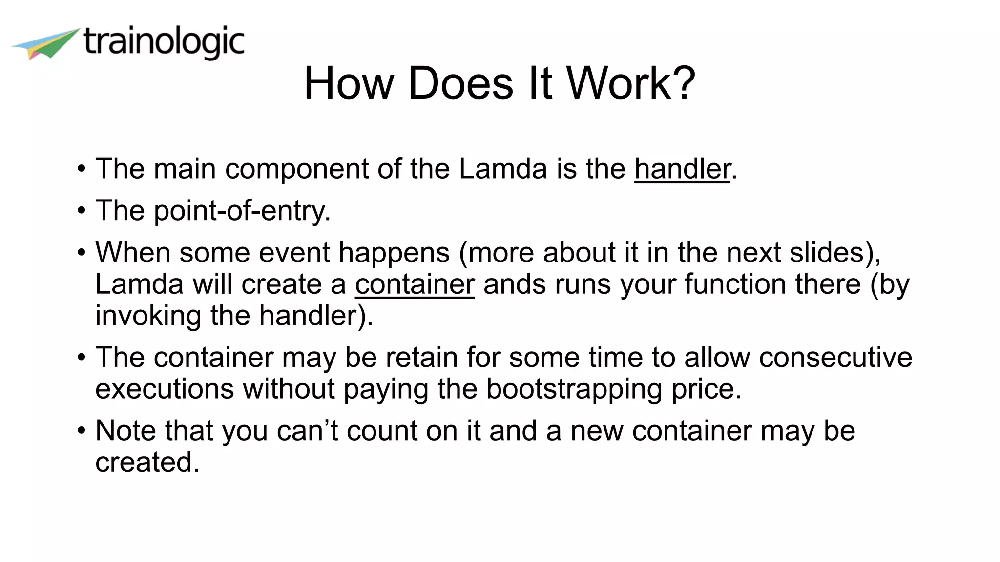 How Does It Work?
• The main component of the Lamda is the handler.
• The point-of-entry.
• When some event happens (more about it in the next slides),
Lamda will create a container ands runs your function there (by
invoking the handler).
• The container may be retain for some time to allow consecutive
executions without paying the bootstrapping price.
• Note that you can’t count on it and a new container may be
created.
 