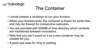 The Container
• Lamda creates a container to run your function.
• When your function exits, the container is frozen for some time
and may be thawed for consecutive execution.
• You are provided with 500MB of /tmp directory which contents
are maintained between invocations.
• Note that you can’t count on it as a new container may be
created for you.
• A good use-case for /tmp is caching.
 
