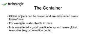 The Container
• Global objects can be reused and are maintained cross
freeze/thaw.
• For example, static objects in Java.
• In is considered a good practice to try and reuse global
resources (e.g., connection pools).
 