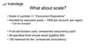 What about scale?
• Scale in Lambda == “Concurrent Executions”
• Handled by execution pools – 1000 per account, per region
• Can be changed
• If not set function uses “unreserved concurrency pool”
• All specified limits should reach together 900
• 100 reserved for the ”unreserved concurrency”
 