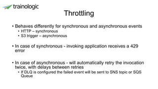 Throttling
• Behaves differently for synchronous and asynchronous events
• HTTP – synchronous
• S3 trigger – asynchronous
• In case of synchronous - invoking application receives a 429
error
• In case of asynchronous - will automatically retry the invocation
twice, with delays between retries
• If DLQ is configured the failed event will be sent to SNS topic or SQS
Queue
 