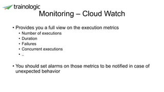 Monitoring – Cloud Watch
• Provides you a full view on the execution metrics
• Number of executions
• Duration
• Failures
• Concurrent executions
• ..
• You should set alarms on those metrics to be notified in case of
unexpected behavior
 