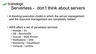 Serverless - don’t think about servers
• A trending execution model in which the server management
and the resource management are completely hidden.
• AWS offers a set of serverless services
• Storage – S3
• DB – DynomoDB
• Queues – SQS, Kinesis
• Notifications – SNS
• Monitoring – CloudWatch
• Compute - Lambda
 
