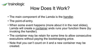 How Does It Work?
• The main component of the Lamda is the handler.
• The point-of-entry.
• When some event happens (more about it in the next slides),
Lamda will create a container ands runs your function there (by
invoking the handler).
• The container may be retain for some time to allow consecutive
executions without paying the bootstrapping price.
• Note that you can’t count on it and a new container may be
created.
 