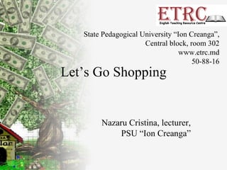 Let’s Go Shopping Nazaru Cristina, lecturer, PSU “Ion Creanga” State Pedagogical University “Ion Creanga”, Central block, room 302 www.etrc.md 50-88-16 