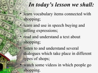 In today’s lesson we shall: learn vocabulary items connected with shopping; learn and use in speech buying and selling expressions; read and understand a text about shopping; listen to and understand several dialogues which take place in different types of shops; watch some videos in which people go shopping. 