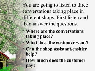 You are going to listen to three conversations taking place in different shops. First listen and then answer the questions. Where are the conversations taking place? What does the customer want? Can the shop assistant/cashier help? How much does the customer pay? 