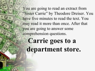 You are going to read an extract from “Sister Carrie” by Theodore Dreiser. You have five minutes to read the text. You may read it more than once. After that you are going to answer some comprehension questions. Carrie goes to a department store. 