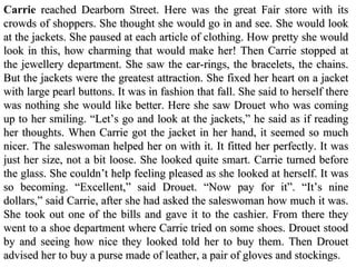 Carrie  reached Dearborn Street. Here was the great Fair store with its crowds   of shoppers.   She thought she would go in and see. She would look at the   jackets. She paused at each   article of clothing. How pretty she would look in   this, how charming that would make her!  Then  Carrie stopped at the jewellery department. She saw the ear-rings, the   bracelets, the   chains. But the jackets were  the greatest attraction. She  fixed  her heart  on a jacket with large   pearl buttons.  It  was  in  fashion that fall. She   said to herself there was nothing she   would like better. Here she saw Drouet   who was coming up to her smiling. “Let’s go and   look at the jackets,” he said   as if   read ing  her thoughts. When Carrie got the jacket in her   hand, it  s eemed so much nicer. The saleswoman helped her on with it. It fitted  h er  per fectly. It was just her size, not a bit loose. She looked quite smart. Carrie   turned before the glass. She couldn’t help feeling pleased as she looked at   herself. It was so becoming. “ Excellent ,” said Drouet. “Now pay for it”.   “It’s nine dollars,” said Carrie, after she had asked the saleswoman how much   it was. She took out one of the bills and gave it to the cashier. From there they   went to a shoe department where Carrie tried on some shoes. Drouet stood by   and  seeing how nice they looked told her to buy them . Then Drouet   advised her to buy a purse made of leather, a pair of gloves and stockings . 