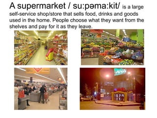 A supermarket  / su : p ə m a: k i t /  is a  large  self-service  shop/store that sells food, drinks and goods used in the home. People choose what they want from the shelves and pay for it as they leave. 