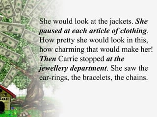 She would look at the   jackets.  She paused at each   article of clothing . How pretty she would look in   this, how charming that would make her!   Then   Carrie stopped  at the jewellery department . She saw the ear-rings, the   bracelets, the   chains. 