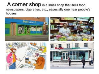 A corner shop   is  a small shop that sells food, newspapers, cigarettes, etc., especially one near people’s houses   