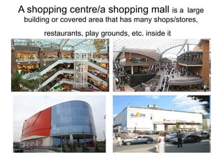A shopping centre/a shopping mall  is a   large building or covered area that has many shops/stores, restaurants,  play grounds,  etc. inside it   