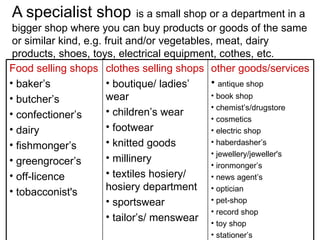 A specialist shop   is a small shop or a department in a bigger shop where you can buy products or goods of the same or similar kind, e.g. fruit and/or vegetables, meat, dairy products, shoes, toys, electrical equipment, cothes, etc. Food selling shops baker’s butcher’s confectioner’s dairy fishmonger’s greengrocer’s off-licence tobacconist's  clothes selling shops boutique/ ladies’ wear  children’s wear footwear knitted goods millinery textiles hosiery/ hosiery department sportswear tailor’s/ menswear other goods/services   antique shop book shop chemist’s/drugstore cosmetics electric shop haberdasher’s jewellery/j eweller's  ironmonger’s news agent’s optician pet-shop record shop toy shop stationer’s 
