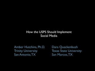 How the USPS Should Implement
                 Social Media


Amber Hutchins, Ph.D.   Dara Quackenbush
Trinity University      Texas State University
San Antonio, TX         San Marcos, TX
 