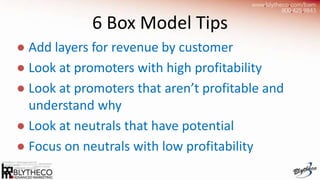 6 Box Model Tips
● Add layers for revenue by customer
● Look at promoters with high profitability
● Look at promoters that aren’t profitable and
  understand why
● Look at neutrals that have potential
● Focus on neutrals with low profitability
 