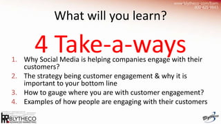 What will you learn?

      4 Take-a-ways
1. Why Social Media is helping companies engage with their
   customers?
2. The strategy being customer engagement & why it is
   important to your bottom line
3. How to gauge where you are with customer engagement?
4. Examples of how people are engaging with their customers
 