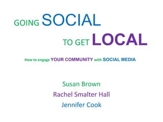 GOING   SOCIAL
          TO GET LOCAL
  How to engage YOUR COMMUNITY with SOCIAL MEDIA




                Susan Brown
             Rachel Smalter Hall
               Jennifer Cook
 