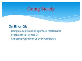 On Bf or Gf:
- Being a couple; a monogamous relationship
- Means official Bf and Gf
- Choosing your Bf or Gf over your peers
Going Steady
 