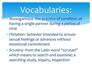 Monogamous- the practice of condition of
having a single partner during a period of
time
Flirtation- behavior intended to arouse
sexual feelings or advances without
emotional commitment
Scrutiny- from the Latin word “scrutari”
which means to search and examine; a
searching study, inquiry, inspection
Vocabularies:
 