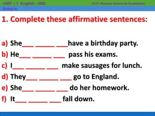 I.E.P «Nuestra Señora de Guadalupe»UNIT – 7 English - 2ND
Going to
1. Complete these affirmative sentences:
a) She___ _____ ___have a birthday party.
b) He___ _____ ___ pass his exams.
c) I___ _____ ___ make sausages for lunch.
d) They___ _____ ___ go to England.
e) She___ _____ ___ do her homework.
f) It___ _____ ___ fall down.
 
