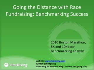 Going the Distance with Race Fundraising: Benchmarking Success 2010 Boston Marathon, 5K and 10K race benchmarking analysis Website: www.firstgiving.com Twitter: @firstgiving FirstGiving for Runners Blog:  runners.firstgiving.com 