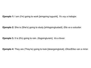 Ejemplo 1:  I am (I'm) going to work [aimgoing tuguork].  Yo voy a trabajar. Ejemplo 2:  She is (She's) going to study [shiIsgoingtustadi].  Ella va a estudiar. Ejemplo 3.  It is (It's) going to rain. (Itsgoingturein].  Va a llover. Ejemplo 4:  They are (They're) going to look [deiargoingtuluk].  Ellos/Ellas van a mirar. 