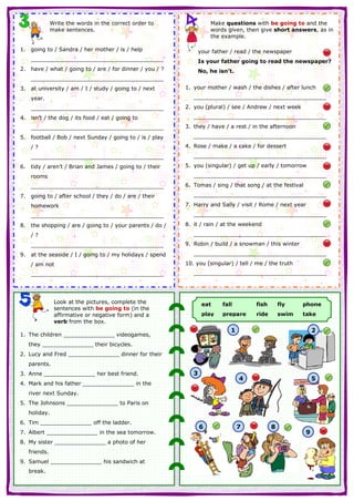 Write the words in the correct order to
make sentences.
1. going to / Sandra / her mother / is / help
_______________________________________
2. have / what / going to / are / for dinner / you / ?
_______________________________________
3. at university / am / I / study / going to / next
year.
_______________________________________
4. isn’t / the dog / its food / eat / going to
_______________________________________
5. football / Bob / next Sunday / going to / is / play
/ ?
_______________________________________
6. tidy / aren’t / Brian and James / going to / their
rooms
_______________________________________
7. going to / after school / they / do / are / their
homework
_______________________________________
8. the shopping / are / going to / your parents / do /
/ ?
_______________________________________
9. at the seaside / I / going to / my holidays / spend
/ am not
_______________________________________
Make questions with be going to and the
words given, then give short answers, as in
the example.
your father / read / the newspaper
Is your father going to read the newspaper?
No, he isn’t.
1. your mother / wash / the dishes / after lunch
_______________________________________
2. you (plural) / see / Andrew / next week
_______________________________________
3. they / have / a rest / in the afternoon
_______________________________________
4. Rose / make / a cake / for dessert
_______________________________________
5. you (singular) / get up / early / tomorrow
_______________________________________
6. Tomas / sing / that song / at the festival
_______________________________________
7. Harry and Sally / visit / Rome / next year
_______________________________________
8. it / rain / at the weekend
_______________________________________
9. Robin / build / a snowman / this winter
_______________________________________
10. you (singular) / tell / me / the truth
_______________________________________
Look at the pictures, complete the
sentences with be going to (in the
affirmative or negative form) and a
verb from the box.
1. The children _______________ videogames,
they _______________ their bicycles.
2. Lucy and Fred _______________ dinner for their
parents.
3. Anne _______________ her best friend.
4. Mark and his father _______________ in the
river next Sunday.
5. The Johnsons _______________ to Paris on
holiday.
6. Tim _______________ off the ladder.
7. Albert _______________ in the sea tomorrow.
8. My sister _______________ a photo of her
friends.
9. Samuel _______________ his sandwich at
break.
eat fall fish fly phone
play prepare ride swim take
1 2
3
4 5
6 7 8
9
 