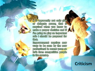 Criticism
It is apparently not only give
or delegate power, that is
acquired when you know to
make a proper decision and if
I'm going to play an important
role I should be prepared for
that.
Empowerment requires new
ways to be seen by the new
professional in recent years so
let's form competitive people
in the country.
 