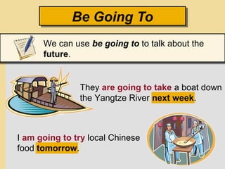 They are going to take a boat down
the Yangtze River next week.
I am going to try local Chinese
food tomorrow.
Be Going ToBe Going To
We can use be going to to talk about the
future.
 