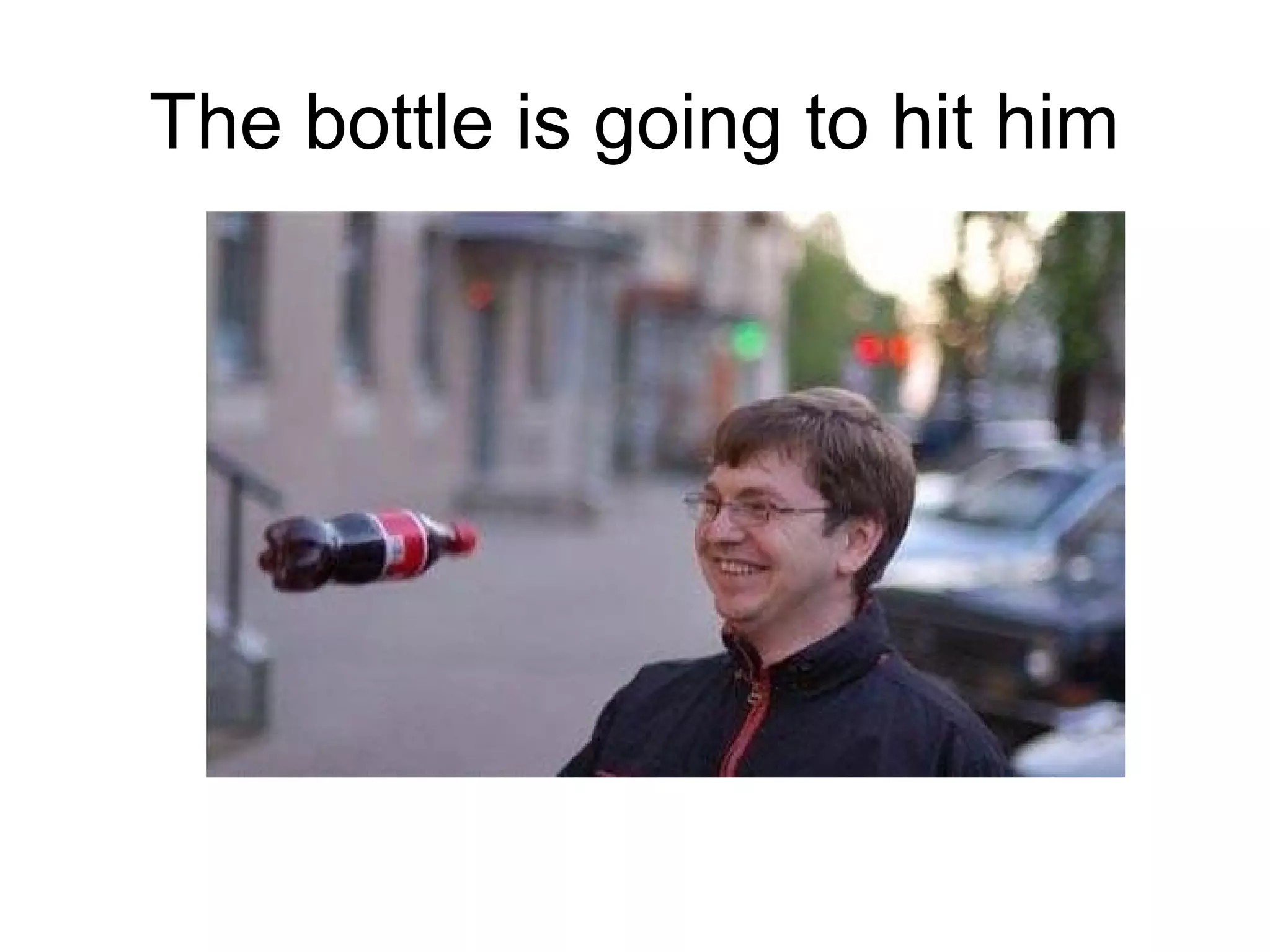 The bottle is going to hit him

 