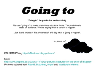 Going to
"Going to" for prediction and certainty.
We use "going to" to make predictions about the future. The prediction is
based on evidence. We are saying what is certain to happen.
Look at the photos in this presentation and say what is going to happen.

“It’s going to rain”

EFL SMARTblog http://efllecturer.blogspot.com/
More
http://www.thepoke.co.uk/2013/11/13/20-pictures-captured-on-the-brink-of-disaster/
Pictures sourced from Reddit, Buzzfeed, Imgur and Worldwide Internet.

 