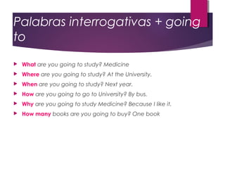 Palabras interrogativas + going
to


What are you going to study? Medicine



Where are you going to study? At the University.



When are you going to study? Next year.



How are you going to go to University? By bus.



Why are you going to study Medicine? Because I like it.



How many books are you going to buy? One book

 