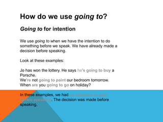 How do we use going to?
Going to for intention
We use going to when we have the intention to do
something before we speak. We have already made a
decision before speaking.
Look at these examples:
Jo has won the lottery. He says he's going to buy a
Porsche.
We're not going to paint our bedroom tomorrow.
When are you going to go on holiday?
In these examples, we had an intention or plan
before speaking. The decision was made before
speaking.
 