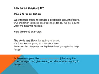 How do we use going to?
Going to for prediction
We often use going to to make a prediction about the future.
Our prediction is based on present evidence. We are saying
what we think will happen.
Here are some examples:
The sky is very black. It's going to snow.
It's 8.30! You're going to miss your train!
I crashed the company car. My boss isn't going to be very
happy!
In these examples, the present situation (black sky, the
time, damaged car) gives us a good idea of what is going to
happen.
 