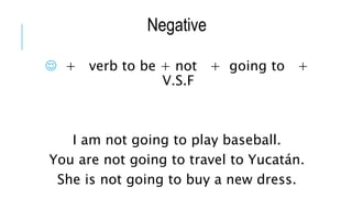 Negative
 + verb to be + not + going to +
V.S.F
I am not going to play baseball.
You are not going to travel to Yucatán.
She is not going to buy a new dress.
 