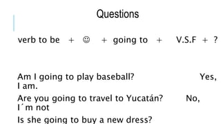 Questions
verb to be +  + going to + V.S.F + ?
Am I going to play baseball? Yes,
I am.
Are you going to travel to Yucatán? No,
I´m not
Is she going to buy a new dress?
 