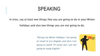 SPEAKING
In trios, say at least two things that you are going to do in your Winter
holidays and also two things you are not going to do.
“During my Winter holidays I am going
to travel to Los Angeles and also I am
going to watch TV series but I am not
going to study English.”
 