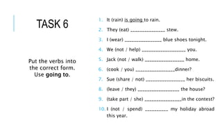 1. It (rain) is going to rain.
2. They (eat) _______________ stew.
3. I (wear) ________________ blue shoes tonight.
4. We (not / help) ___________________ you.
5. Jack (not / walk) _________________ home.
6. (cook / you) _________________dinner?
7. Sue (share / not) _________________ her biscuits.
8. (leave / they) __________________ the house?
9. (take part / she) ________________in the contest?
10. I (not / spend) __________ my holiday abroad
this year.
Put the verbs into
the correct form.
Use going to.
TASK 6
 