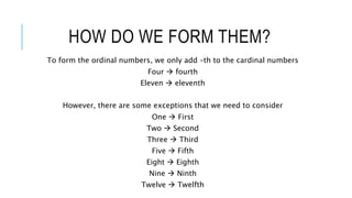 HOW DO WE FORM THEM?
To form the ordinal numbers, we only add –th to the cardinal numbers
Four  fourth
Eleven  eleventh
However, there are some exceptions that we need to consider
One  First
Two  Second
Three  Third
Five  Fifth
Eight  Eighth
Nine  Ninth
Twelve  Twelfth
 
