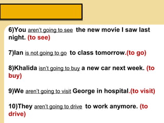 6)You aren’t going to see the new movie I saw last
night. (to see)
7)Ian is not going to go to class tomorrow.(to go)
8)Khalida isn’t going to buy a new car next week. (to
buy)
9)We aren’t going to visit George in hospital.(to visit)
10)They aren’t going to drive to work anymore. (to
drive)
 