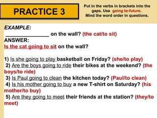 PRACTICE 3PRACTICE 3
Put in the verbs in brackets into the
gaps. Use going to-future.
Mind the word order in questions.
EXAMPLE:
_______________ on the wall? (the cat/to sit)
ANSWER:
Is the cat going to sit on the wall?
1) Is she going to play basketball on Friday? (she/to play)
2) Are the boys going to ride their bikes at the weekend? (the
boys/to ride)
3) Is Paul going to clean the kitchen today? (Paul/to clean)
4) Is his mother going to buy a new T-shirt on Saturday? (his
mother/to buy)
5) Are they going to meet their friends at the station? (they/to
meet)
 