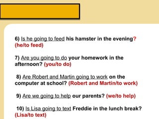 6) Is he going to feed his hamster in the evening?
(he/to feed)
7) Are you going to do your homework in the
afternoon? (you/to do)
8) Are Robert and Martin going to work on the
computer at school? (Robert and Martin/to work)
9) Are we going to help our parents? (we/to help)
10) Is Lisa going to text Freddie in the lunch break?
(Lisa/to text)
 