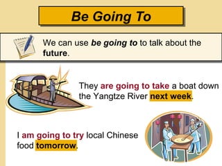 They are going to take a boat down
the Yangtze River next week.
I am going to try local Chinese
food tomorrow.
Be Going ToBe Going To
We can use be going to to talk about the
future.
 