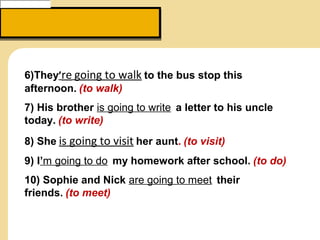 6)They’re going to walk to the bus stop this
afternoon. (to walk)
7) His brother is going to write  a letter to his uncle
today. (to write)
8) She is going to visit her aunt. (to visit)
9) I’m going to do  my homework after school. (to do)
10) Sophie and Nick are going to meet  their
friends. (to meet)
 